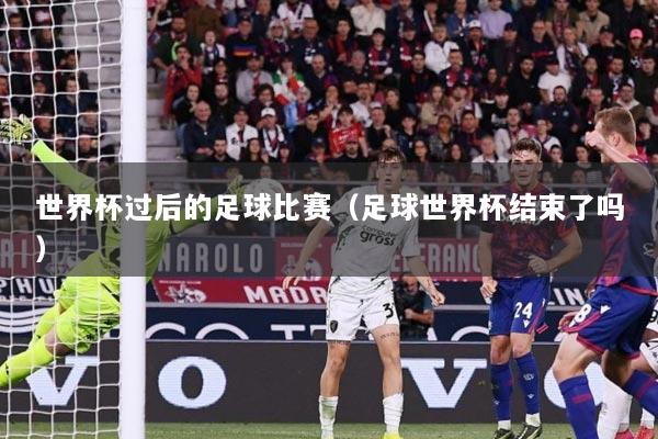世界杯过后的足球比赛（足球世界杯结束了吗）