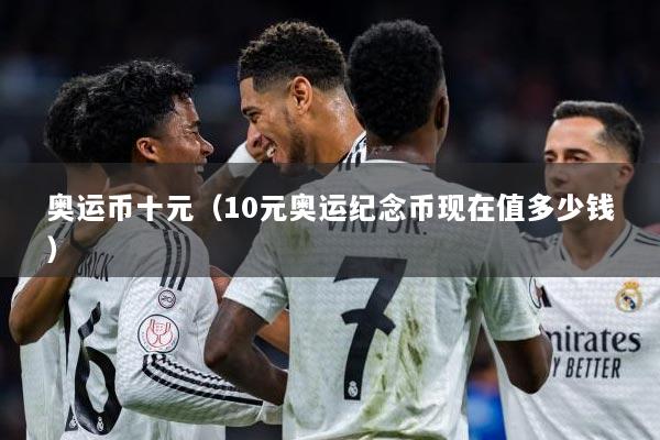 奥运币十元（10元奥运纪念币现在值多少钱）