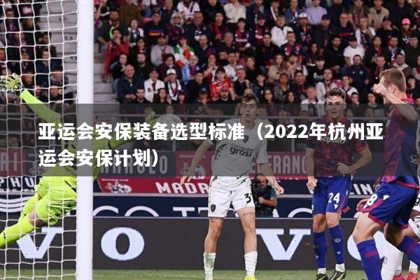亚运会安保装备选型标准（2022年杭州亚运会安保计划）