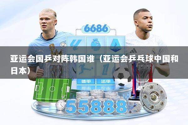 亚运会国乒对阵韩国谁（亚运会乒乓球中国和日本）