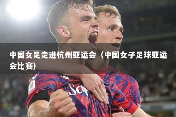 中国女足走进杭州亚运会（中国女子足球亚运会比赛）