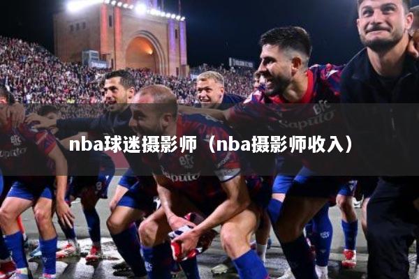 nba球迷摄影师（nba摄影师收入）