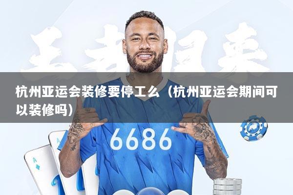 杭州亚运会装修要停工么（杭州亚运会期间可以装修吗）