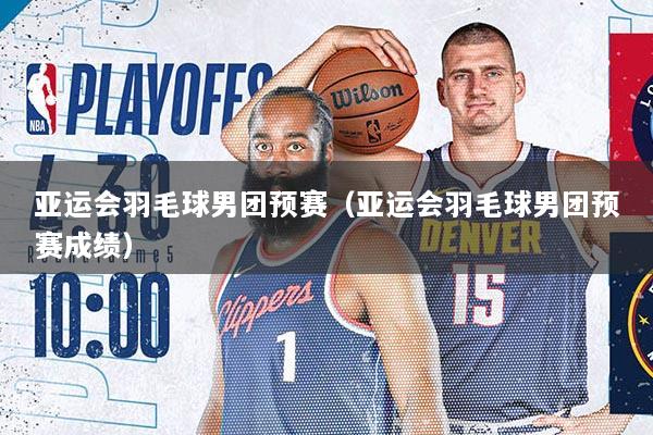 亚运会羽毛球男团预赛（亚运会羽毛球男团预赛成绩）